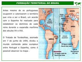 FORMAÇÃO TERRITORIAL DO BRASIL
Antes mesmo de os portugueses
ocuparem e colonizarem o território
que viria a ser o Brasil, um acordo
com a Espanha foi realizado para
estabelecer os domínios de cada
reino durante a expansão marítima
dos séculos XV e XVI.
O Tratado de Tordesilhas, assinado
em 7 de junho de 1494, dividiu o
mundo conhecido pelos europeus
entre Portugal e Espanha, como é
possível observar no mapa .

 