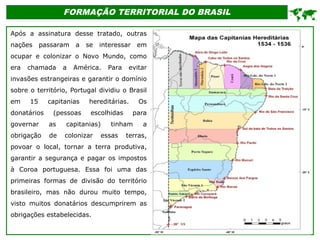 FORMAÇÃO TERRITORIAL DO BRASIL
Após a assinatura desse tratado, outras
nações passaram a se interessar em
ocupar e colonizar o Novo Mundo, como
era chamada a América. Para evitar
invasões estrangeiras e garantir o domínio
sobre o território, Portugal dividiu o Brasil
em 15 capitanias hereditárias. Os
donatários (pessoas escolhidas para
governar as capitanias) tinham a
obrigação de colonizar essas terras,
povoar o local, tornar a terra produtiva,
garantir a segurança e pagar os impostos
à Coroa portuguesa. Essa foi uma das
primeiras formas de divisão do território
brasileiro, mas não durou muito tempo,
visto muitos donatários descumprirem as
obrigações estabelecidas.

 
