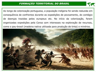FORMAÇÃO TERRITORIAL DO BRASIL
Ao longo da colonização portuguesa, a população indígena foi sendo reduzida em
consequência de confrontos durante as expedições de povoamento, do contágio
de doenças trazidas pelos europeus etc. No início da colonização, foram
organizadas expedições pela Coroa com interesses na exploração de recursos,
como o pau-brasil (madeira nativa utilizada para produção de tinta) e minérios.

 