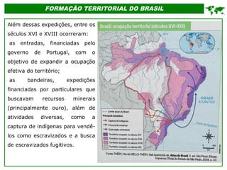 FORMAÇÃO TERRITORIAL DO BRASIL
Além dessas expedições, entre os
séculos XVI e XVIII ocorreram:
•as entradas, financiadas pelo
governo de Portugal, com o
objetivo de expandir a ocupação
efetiva do território;
•as bandeiras, expedições
financiadas por particulares que
buscavam recursos minerais
(principalmente ouro), além de
atividades diversas, como a
captura de indígenas para vendê-
los como escravizados e a busca
de escravizados fugitivos.

 