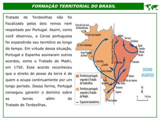 FORMAÇÃO TERRITORIAL DO BRASIL
Tratado de Tordesilhas não foi
fiscalizado pelos dois reinos nem
respeitado por Portugal. Assim, como
você observou, a Coroa portuguesa
foi expandindo seu território ao longo
do tempo. Em virtude dessa situação,
Portugal e Espanha assinaram outros
acordos, como o Tratado de Madri,
em 1750. Esse acordo reconheceu
que o direito de posse da terra é de
quem a ocupa continuamente por um
longo período. Dessa forma, Portugal
conseguiu garantir o domínio sobre
as terras além do
Tratado de Tordesilhas.

 