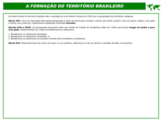 A FORMAÇÃO DO TERRITÓRIO BRASILEIRO
Os atuais limites do território brasileiro são o resultado de uma história inciada em 1500 com a apropriação dos territórios indígenas.
Século XVI: início da colonização feita pelos portugueses a partir do litoral para começar a extrair pau-brasil, produzir cana-de-açúcar, tabaco, criar gado
e extrair ouro, prata etc. Organizaram expedições chamadas entradas.
Séculos XVII e XVIII: Os portugueses avançaram além dos limites do Tratado de Tordesilhas (feito em 1494) para extrair drogas do sertão e para
criar gado. Desenvolveram-se 3 tipos de bandeirismo ou sertanismo:
1. Bandeirismo ou sertanismo apresador;
2. Bandeirismo ou sertanismo minerador; e
3. Bandeirismo ou sertanismo de contrato (firmado entre donatários e bandeiras).
Século XIX: Desenvolvimento da cultura do cacau no sul da Bahia, cafeicultura no Rio de Janeiro e extração de látex na Amazônia.

 