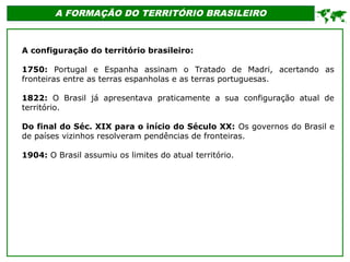 A FORMAÇÃO DO TERRITÓRIO BRASILEIRO

A configuração do território brasileiro:
1750: Portugal e Espanha assinam o Tratado de Madri, acertando as
fronteiras entre as terras espanholas e as terras portuguesas.
1822: O Brasil já apresentava praticamente a sua configuração atual de
território.
Do final do Séc. XIX para o início do Século XX: Os governos do Brasil e
de países vizinhos resolveram pendências de fronteiras.
1904: O Brasil assumiu os limites do atual território.
 