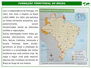 FORMAÇÃO TERRITORIAL DO BRASIL
Com a independência de Portugal, em
1822, tem início o Império no Brasil
(1822-1889). Em 1824, são definidos
os limites territoriais brasileiros, que,
posteriormente, seriam
transformados diante de diferentes
conflitos e negociações.
Outras delimitações foram feitas por
acordos internacionais, como com
Peru, Bolívia, Colômbia, Venezuela e
Guiana Francesa. Esses acordo:
garantiram ao Brasil a ampliação do
território e a consolidação dos limites
brasileiros que você conhece hoje. No
mapa a seguir você pode observar
algumas das mudanças territoriais do
Brasil ao longo de sua história.

 