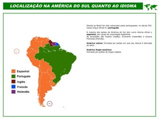 LOCALIZAÇÃO NA AMÉRICA DO SUL QUANTO AO IDIOMA
Devido ao Brasil ter sido colonizado pelos portugueses, no século XVI,
nossa língua oficial é o português.
A maioria dos países da América do Sul tem como idioma oficial o
espanhol, por causa da colonização espanhola.
As excessões são Guiana (inglês), Suriname (holandês) e Guiana
Francesa (francês).
América Latina: Formada por países em que seu idioma é derivada
do latim.
América Anglo-saxônica:
Formada por países de língua inglesa.

 