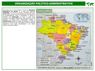 ORGANIZAÇÃO POLÍTICO-ADMINISTRATIVA
Você sabe que o nome oficial do Brasil é República
Federativa do Brasil? E o que isso significa?
República é a forma de governo adotada pelo país,
desde 1889, em que o povo escolhe, por meio do voto,
os representantes, como o presidente. O Brasil é
também uma federação, ou seja, a união entre
territórios (unidades federativas) com governos e leis
próprios. O Brasil tem, atualmente, desde a
Constituição Federal de 1988, 26 estados e o Distrito
Federal, e mais de 5 mil municípios, que tem alguma
autonomia, mas estão relacionados a um poder
central, o governo federal.

 