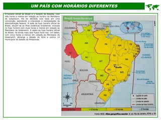 UM PAÍS COM HORÁRIOS DIFERENTES
O horário oficial do Brasil é o horário de Brasília, com
três horas a menos em relação ao horário do Meridiano
de Greenwich. Ele foi decidido com base em uma
convenção, atendendo a interesses e necessidades da
administração federal. A leste do fuso horário oficial do
Brasil, situam-se as ilhas oceânicas brasileiras, inclusas
no fuso horário com duas horas a menos em relação ao
Meridiano de Greenwich. A oeste do fuso horário oficial
do Brasil, há ainda mais dois fusos horá-rios. Um deles,
com cinco horas a menos em relação ao Meridiano de
Greenwich, abrange o estado do Acre e outros 14
municípios do estado do Amazonas.

 