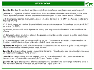EXERCÍCIO.

Questão 01. Qual é o ponto de partida ou referência inicial para a contagem dos fusos horários?
Questão 02. A grande extensão territorial do Brasil atravessa diferentes fusos horários, o que pode
causar algumas variações na hora local em diferentes regiões do país. Sendo assim, responda:
a) O Brasil possui apenas dois fusos horários: o Horário de Brasil ia (-3 GMT) e o fuso da região Norte
do país (-4 GMT).
b) O Brasil possui um total de 5 fusos horários, que atravessam desde Fernando de Noronha (-2 GMT)
até o Acre (-6 GMT).
c) O Brasil possui vários fusos apenas em teoria, pois no país inteiro adotamos o Horário Oficial de
Brasília.
d) Os fusos horários brasileiros são um dos poucos no mundo que não seguem o padrão estabelecido
pelo Meridiano de Greenwich.
e) O país possui um total de 4 fusos horários: -2 GMT (Fernando de Noronha), -3 GMT (Horário de
Brasília), -4 GMT (Centro-Oeste e Norte) e -5 GMT (Acre e Amazonas).
Questão 03. Explique como os fusos horários são determinados no mundo e quais são os principais
fatores considerados na definição dos fusos horários
Questão 04. Se um relógio marca 16h em Belo Horizonte, Minas Gerais, qual horário estará marcando
um relógio em Cuiabá, no Mato Grosso?
Questão 05. No momento em que o relógio marca 12h em Londres (0 GMT), qual horário estará
marcando um relógio em Nova York (-5 GMT), nos Estados Unidos
Questão 06. Qual das seguintes alternativas representa corretamente a diferença de horário entre o
fuso horário de Brasília (GMT-3) e o fuso horário de Tóquio (GMT+9)?
 