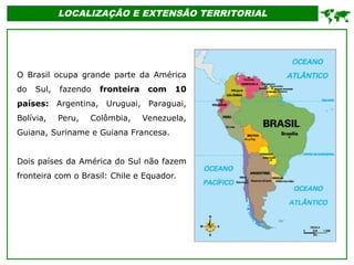 LOCALIZAÇÃO E EXTENSÃO TERRITORIAL
O Brasil ocupa grande parte da América
do Sul, fazendo fronteira com 10
países: Argentina, Uruguai, Paraguai,
Bolívia, Peru, Colômbia, Venezuela,
Guiana, Suriname e Guiana Francesa.
Dois países da América do Sul não fazem
fronteira com o Brasil: Chile e Equador.

 