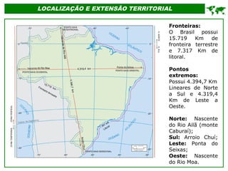 LOCALIZAÇÃO E EXTENSÃO TERRITORIAL

Fronteiras:
O Brasil possui
15.719 Km de
fronteira terrestre
e 7.317 Km de
litoral.
Pontos
extremos:
Possui 4.394,7 Km
Lineares de Norte
a Sul e 4.319,4
Km de Leste a
Oeste.
Norte: Nascente
do Rio Ailã (monte
Caburaí);
Sul: Arroio Chuí;
Leste: Ponta do
Seixas;
Oeste: Nascente
do Rio Moa.
 