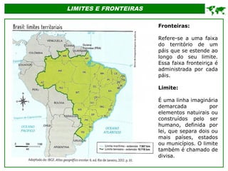 LIMITES E FRONTEIRAS

Fronteiras:
Refere-se a uma faixa
do território de um
páis que se estende ao
longo do seu limite.
Essa faixa fronteiriça é
administrada por cada
páis.
Limite:
É uma linha imaginária
demarcada por
elementos natuirais ou
construídos pelo ser
humano, definida por
lei, que separa dois ou
mais países, estados
ou municípios. O limite
também é chamado de
divisa.
 