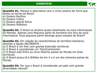 EXERCÍCIO.

Questão 01. Marque a alternativa com o único oceano da Terra que
banha as terras do Brasil:
a) Oceano Pacífico
b) Oceano Índico
c) Oceano glacial Ártico
d) Oceano Atlântico
Questão 02. O Brasil se localiza quase totalmente na zona intertropical
do Planeta. Apenas uma Pequena parte do território fica fora da zona
intertropical. Essa pequena parte abrange quais estados do Brasil?
Questão 03. Em relação às características do território brasileiro,
assinale a Opção INCORRETA :
a) O Brasil é um País com grande Extensão territorial.
b) O Brasil é considerado um ‘País)Continente’.
c) O Brasil está Entre os cinco Maiores países do Mundo em área
territorial.
d) O Brasil possui 8,5 Bilhões de km 2 e é um dos menores países do
Mundo.
Questão 04. Por que o Brasil é considerado um país com grande
diversidade natural?
 