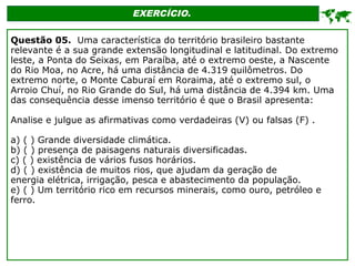 EXERCÍCIO.

Questão 05. Uma característica do território brasileiro bastante
relevante é a sua grande extensão longitudinal e latitudinal. Do extremo
leste, a Ponta do Seixas, em Paraíba, até o extremo oeste, a Nascente
do Rio Moa, no Acre, há uma distância de 4.319 quilômetros. Do
extremo norte, o Monte Caburaí em Roraima, até o extremo sul, o
Arroio Chuí, no Rio Grande do Sul, há uma distância de 4.394 km. Uma
das consequência desse imenso território é que o Brasil apresenta:
Analise e julgue as afirmativas como verdadeiras (V) ou falsas (F) .
a) ( ) Grande diversidade climática.
b) ( ) presença de paisagens naturais diversificadas.
c) ( ) existência de vários fusos horários.
d) ( ) existência de muitos rios, que ajudam da geração de
energia elétrica, irrigação, pesca e abastecimento da população.
e) ( ) Um território rico em recursos minerais, como ouro, petróleo e
ferro.
 