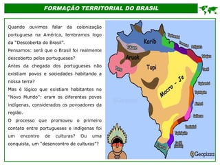 FORMAÇÃO TERRITORIAL DO BRASIL
Quando ouvimos falar da colonização
portuguesa na América, lembramos logo
da “Descoberta do Brasil”.
Pensamos: será que o Brasil foi realmente
descoberto pelos portugueses?
Antes da chegada dos portugueses não
existiam povos e sociedades habitando a
nossa terra?
Mas é lógico que existiam habitantes no
“Novo Mundo”: eram os diferentes povos
indígenas, considerados os povoadores da
região.
O processo que promoveu o primeiro
contato entre portugueses e indígenas foi
um encontro de culturas? Ou uma
conquista, um “desencontro de culturas”?

 