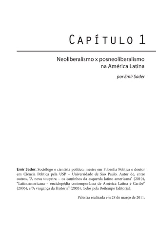 Capítulo 1
Neoliberalismo x posneoliberalismo
na América Latina
por Emir Sader

Emir Sader: Sociólogo e cientista político, mestre em Filosofia Política e doutor
em Ciência Política pela USP – Universidade de São Paulo. Autor de, entre
outros, “A nova toupeira – os caminhos da esquerda latino-americana” (2010),
“Latinoamericana – enciclopédia contemporânea de América Latina e Caribe”
(2006), e “A vingança da História” (2003), todos pela Boitempo Editorial.
Palestra realizada em 28 de março de 2011.

 