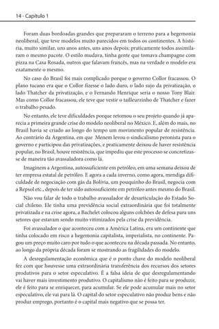 14 - Capítulo 1
Foram duas bordoadas grandes que prepararam o terreno para a hegemonia
neoliberal, que teve modelos muito parecidos em todos os continentes. A história, muito similar, uns anos antes, uns anos depois; praticamente todos assimilaram o mesmo pacote. O estilo mudava, tinha gente que tomava champagne com
pizza na Casa Rosada, outros que falavam francês, mas na verdade o modelo era
exatamente o mesmo.
No caso do Brasil foi mais complicado porque o governo Collor fracassou. O
plano tucano era que o Collor fizesse o lado duro, o lado sujo da privatização, o
lado Thatcher da privatização, e o Fernando Henrique seria o nosso Tony Blair.
Mas como Collor fracassou, ele teve que vestir o tailleurzinho de Thatcher e fazer
o trabalho pesado.
No entanto, ele teve dificuldades porque retomou o seu projeto quando já aparecia a primeira grande crise do modelo neoliberal no México. E, além do mais, no
Brasil havia se criado ao longo do tempo um movimento popular de resistência.
Ao contrário da Argentina, em que Menem levou o sindicalismo peronista para o
governo e participou das privatizações, e praticamente deixou de haver resistência
popular, no Brasil, houve resistência, que impediu que este processo se concretizasse de maneira tão avassaladora como lá.
Imaginem a Argentina, autossuficiente em petróleo, em uma semana deixou de
ter empresa estatal de petróleo. E agora a cada inverno, como agora, mendiga dificuldade de negociação com gás da Bolívia, um pouquinho do Brasil, negocia com
a Repsol etc., depois de ter sido autossuficiente em petróleo antes mesmo do Brasil.
Não vou falar de todo o trabalho avassalador de desarticulação do Estado Social chileno. Ele tinha uma previdência social extraordinária que foi totalmente
privatizada e na crise agora, a Bachelet colocou alguns colchões de defesa para uns
setores que estavam sendo muito vitimizados pela crise da previdência.
Foi avassalador o que aconteceu com a América Latina, era um continente que
tinha colocado em risco a hegemonia capitalista, imperialista, no continente. Pagou um preço muito caro por tudo o que aconteceu na década passada. No entanto,
ao longo da própria década foram se mostrando as fragilidades do modelo.
A desregulamentação econômica que é o ponto chave do modelo neoliberal
fez com que houvesse uma extraordinária transferência dos recursos dos setores
produtivos para o setor especulativo. É a falsa ideia de que desregulamentando
vai haver mais investimento produtivo. O capitalismo não é feito para se produzir,
ele é feito para se enriquecer, para acumular. Se ele pode acumular mais no setor
especulativo, ele vai para lá. O capital do setor especulativo não produz bens e não
produz emprego, portanto é o capital mais negativo que se possa ter.

 