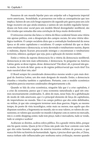 16 - Capítulo 1
Passamos de um mundo bipolar para um unipolar sob a hegemonia imperial
norte-americana, brutalidade, se pensarmos em todas as consequências que isso
implica. Saímos de um ciclo longo expansivo do segundo pós-guerra para um ciclo
longo recessivo em que ainda estamos; e saímos de um modelo regulador kennedyano em bem-estar social para um modelo liberal desregulador neoliberal, são
três viradas que somadas dão uma correlação de força muito desfavorável.
O retrocesso enorme das lutas e a vitória do bloco ocidental foram uma vitória
não apenas política, com a desaparição dos campos sociais, foi uma vitória ideológica também. O campo socialista dizia que a contradição fundamental da nossa
época se dá entre capitalismo e socialismo. O campo ocidental diz que se daria
entre totalitarismo e democracia; se teria derrotado o totalitarismo nazista, depois
o stalinista, depois ficaram procurando inimigos e encontraram o totalitarismo
terrorista, islâmico, qualquer que seja, para a aplicação do mesmo modelo.
Então a vitória da suposta democracia foi a vitória da democracia neoliberal;
democracia já não tem mais sobrenome, é democracia. Se perguntar na América
Latina: gosta-se desse regime, dessa democracia? Vão dizer: ah, o pessoal não gosta muito. Ao invés de falar: gosta-se do regime político/social que vocês têm? Era
mais razoável dizer isto, não?
O Brasil sempre foi considerado democrático mesmo sendo o país mais desigual da América Latina, um dos mais desiguais do mundo. Então, a democracia
triunfou e triunfou também o capitalismo. Portanto, com o modelo econômico
capitalista parecia estarmos condenados obrigatoriamente a ele.
Quando se fala da crise econômica, ninguém fala que é a crise capitalista, é
a crise da economia; parece que é uma economia naturalizada a qual nós estamos necessariamente condenados. E, além do mais, nesse bojo, foi a globalização
do modo de vida americano, que é o principal elemento de força do capitalismo,
do imperialismo no mundo. Não é no campo político que eles estão debilitados,
ou militar, já que não conseguem terminar nem duas guerras, frágeis, ao mesmo
tempo, do ponto de vista tecnológico, estão mais ou menos; mas aquilo que eles
disputam sozinhos, a hegemonia no mundo, são os seus valores, os valores do consumismo, os valores que ascender no mundo é disputar com os outros no mercado,
isto é, o estilo shopping center, tudo tem preço, tudo é mercadoria, tudo se vende,
tudo se compra e acabou!
Acabaram-se direitos, acabou esfera pública. Eis a grande vitória deles, porque
não há quem resista. Quem já foi à China não pode não ficar contente com tudo
que eles estão fazendo, resgatar da miséria trezentos milhões de pessoas, o que
nunca foi feito na história da humanidade. Agora, é preciso dizer que eles, a China,
nunca tinham sido influenciados por nenhuma outra civilização, mesmo quando

 