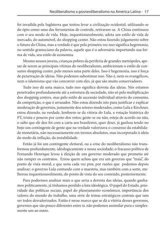 Neoliberalismo x posneoliberalismo na América Latina - 17
foi invadida pela Inglaterra que tentou levar a civilização ocidental, utilizando-se
do ópio como uma das ferramentas de controle, retiraram-se. A China continuou
com o seu modo de vida. Hoje, inquestionavelmente, adota um estilo de vida de
mercado, do automóvel, do shopping center. Não estou fazendo julgamento sobre
o futuro da China, mas a verdade é que pela primeira vez isso significa hegemonia,
no sentido gramsciano da palavra, aquele que é o adversário importando sua forma de vida, seu estilo de economia.
Mesmo nossos jovens, crianças pobres da periferia de grandes metrópoles, apesar de serem as principais vítimas do neoliberalismo, ambicionam o estilo de consumo shopping center, pelo menos uma parte deles. Isso é hegemonia, isso é força
de penetração de ideias. Não podemos subestimar isso. Não é, nem os evangélicos,
nem o islamismo que vão concorrer com eles, já que são muito conservadores.
Tudo isso dá uma marco, tudo isso significa derrota das ideias. Nós estamos
penetrados profundamente até a estrutura da sociedade, não só pela multiplicação
dos shopping centers, mas pelo estilo de ascensão individual através do consumo,
da competição, o que é arrasador. Não estou dizendo isto para justificar e explicar
moderação de governos, justamente dos setores moderados, como Lula e Kirchner,
estou dizendo, na verdade, lembrem-se da vitória do Lula, a votação histórica do
PT, trinta e poucos por cento dos votos; goste-se ou não, esteja de acordo ou não,
o salto que ele deu foi com a carta aos brasileiros, quer dizer, já ganhou tendo no
bojo um contingente de gente que na verdade valorizava o consenso da estabilidade monetária, não necessariamente em termos absolutos, mas incorporado à ideia
do medo da inflação, da instabilidade.
Então já foi um contingente eleitoral, ou a crise do neoliberalismo não transformou profundamente, ideologicamente a nossa sociedade; o fracasso político de
Fernando Henrique levou à eleição de um governo moderado que prometia até
não romper os contratos. Errou quem achou que era um governo que “traía”, do
ponto de vista moral, e que seria cada vez pior, por razões que podemos depois
analisar; o governo Lula contando com a maestria, mas também com a sorte, melhorou inquestionavelmente, do ponto de vista do seu conteúdo, posteriormente.
Para podermos analisar mais o que seria a derrota das ideias, quando ganhamos politicamente, já tínhamos perdido a luta ideológica. O papel do Estado, prioridade das políticas sociais, papel do planejamento econômico, importância dos
valores do mundo do trabalho, uma série de temas estratégicos centrais que iam
ser todos desvalorizados. Então é nesse marco que se dá a vitória desses governos,
governos que são pouco diferentes entre si, não podemos assimilar pura e simplesmente um ao outro.

 