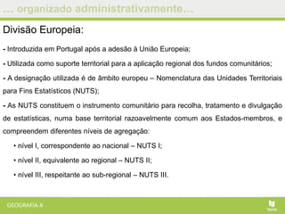 … organizado administrativamente…
Divisão Europeia:
- Introduzida em Portugal após a adesão à União Europeia;
- Utilizada como suporte territorial para a aplicação regional dos fundos comunitários;
- A designação utilizada é de âmbito europeu – Nomenclatura das Unidades Territoriais
para Fins Estatísticos (NUTS);
- As NUTS constituem o instrumento comunitário para recolha, tratamento e divulgação
de estatísticas, numa base territorial razoavelmente comum aos Estados-membros, e
compreendem diferentes níveis de agregação:
• nível I, correspondente ao nacional – NUTS I;
• nível II, equivalente ao regional – NUTS II;
• nível III, respeitante ao sub-regional – NUTS III.
 