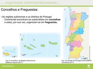 … organizado administrativamente…
Concelhos e Freguesias:
- As regiões autónomas e os distritos de Portugal
Continental encontram-se subdivididos em concelhos
e estes, por sua vez, organizam-se em freguesias.
Fig. 9: A divisão de Portugal Continental em
Concelhos (2011)
Fig. 8: Concelhos da Região Autónoma da
Madeira e Açores (2011)
 