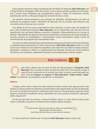 09Mais Educação com
pois é através desta integração que conseguiremos superar a lógica do contraturno escolar,
merendeira, pela criança que toca o tambor.
Mais Educação vem se expandindo, uma série de trocas de
mas das soluções, de metodologias e “customizações” muito interessantes criadas a partir da
territorialização do programa nas comunidades locais.
Issotudovemdandosubsídioparaoaprimoramentodapropostainicialatravésdeseuredesenho
e complementação permanente. E é neste contexto que a Série Mais Educação
brasileiras e nos territórios, ampliando horizontes, conectando pessoas, saberes, lugares.
O 
Programa Mais
Educação coringa. E
como tal tem a pretensão de se encaixar por entre os outros, potencializando seu
valor. Trata dos espaços, dos lugares do Mais Educação lugar-escola, o lugar-
cidade
Motivos
O espaço, assim como o tempo, tem sido tratado em nossas escolas como algo que não é, mas
por estar em condições estruturais e ambientais ruins ou por ser muito pequeno, apertado, muito
Mais Educação
3Este Caderno
Onde guardar toda essa merenda que dobrou em quantidade?
Nossa quadra não está coberta.
 