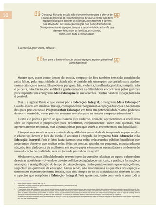 Mais Educação
é possível.
Educação Integral Mais Educação
Mais Educação
apresentaremos respostas, mas algumas pistas para que vocês as encontrem na sua localidade.
Mais Educação e da
Educação Integral
impactam na qualidade da educação. Assim sendo, não abordaremos as questões dos espaços e
e aspectos que compõem a Educação Integral
2 Bairro-Escola passo-a-passo. Ítem 8, p.18.
Disponível em http://portal.mec.gov.br/dmdocuments/passoapasso_maiseducacao.pdf
Consultado em 10/08/2010.
3 É importante dizer que falamos a partir de um senso comum, ou seja, de um sentimento comum que construímos a partir dos relatos que temos coletado nestes três anos do Pro-
grama Mais Educação. Sabemos que existem exceções e que existem escolas que, além de bem estruturadas, com ótima infra-estrutura, são também bonitas e interessantes, e estão
acima da média nacional no que se refere ao sucesso escolar. E que existem outras ainda que, mesmo não tendo uma infra-estrutura adequada, estão no topo do ranking do IDEB
Os resultados a serem revelados pelo Levantamento da Situação Escolar (LSE) e as pesquisas e mapeamentos sobre a Educação Integral no Brasil deverão trazer dados importantes
para elucidar esta impressão.
10 O espaço físico da escola não é determinante para a oferta de
Educação Integral. O reconhecimento de que a escola não tem
espaço físico para acolher as crianças, adolescentes e jovens
nas atividades de Educação Integral não pode desmobilizar.
O mapeamento de espaços, tempos e oportunidades é tarefa que
deve ser feita com as famílias, os vizinhos,
2
Sair para o bairro e buscar outros espaços, espaços parceiros?
Como faço isso?
 