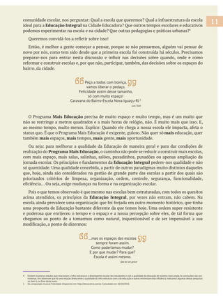 ideal para a Educação Integral
Então, é melhor a gente começar a pensar, porque se não pensarmos, alguém vai pensar de
bairro, da cidade.
Mais Educação precisa de muito espaço e muito tempo, mas é um muito que
mais educação, quer
também mais espaços, mais tempos, mais gente, mais oportunidade.
realização do Programa Mais Educação, o caminho não pode se reduzir a construir mais escolas,
com mais espaço, mais salas, salinhas, salões, puxadinhos, puxadões ou apenas ampliação da
Educação Integral pedem-nos qualidade e não
acima atendidos, os princípios da Educação Integral, por vezes não entram, não cabem. Na
chegamos ao ponto de a tomarmos como natural, inquestionável e de ser impensável a sua
4 Existem inúmeros estudos que relacionam a infra-estrutura e o desempenho escolar dos estudantes e com a qualidade da educação de maneira mais ampla.As conclusões são con-
5 Da composição musical Felicidade. Disponível em: http://letras.terra.com.br. Consultado em 10/10/2010.
11
Peço a todos com licença,
vamos liberar o pedaço.
Felicidade assim desse tamanho,
só com muito espaço!
Caravana do Bairro-Escola Nova Iguaçu-RJ 5
Luis Tatit
…mas os espaços das escolas
sempre foram assim.
Como poderíamos mudar?
E por que mudar? Para que?
Escola é assim mesmo.
fala de um gestor
 