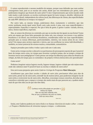 conseguimos mais, pois se as escolas são assim, desde que nos entendemos por gente, como
também, no nosso potencial de sermos muitos, comunidade, comunitários.
Espaços pensados para todos e todas e para cada um e cada uma.
Esta será nossa pergunta-guia neste Caderno-Coringa Mais Educação.
Acreditamos que, para fazer escolas e cidades de outro jeito, precisamos olhar para elas de
conceitos e entender que o espaço e o tempo são muito mais do que parecem ser, e podem muito
Exercícios de mudar o olhar – o nome
6 Lembrando sempre que estamos partindo de um senso comum, de um sentimento comum.
7 Em Aprendiz de Mim – um bairro que virou escola. Campinas: Papirus, 2004, p.114.
12
beleza da cidade.
Mas sei que o problema não está na cidade,
Está nos meus olhos.
7
 