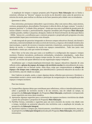 Intenções
Mais Educação não se limita a
Queremos ir além.
Mais Educação
(cidades grandes, médias e pequenas, desiguais, Índices de Desenvolvimento da Educação Básica
oportunidade ímpar para revertermos essa situação.
macrocampos, o aporte de recursos e insumos materiais e imateriais, a presença da comunidade,
status quo, este que resiste há tempos.
gênese do espaço, do tempo e do território escolar do entendimento de como,
a relação do
espaço e do tempo com a educação
espaços e tempos escolares.
1.
perspectiva da Educação Integral Mais Educação, ampliando e enriquecendo
nosso repertório em torno desta temática.
2. Apresentar algumas sugestões para a reinvenção dos espaços escolares e territórios da cidade
Mais Educação.
3.
perspectiva da Educação Integral.
4.
na perspectiva da Educação Integral Mais Educação, têm podido se
reencontrar.
13
 