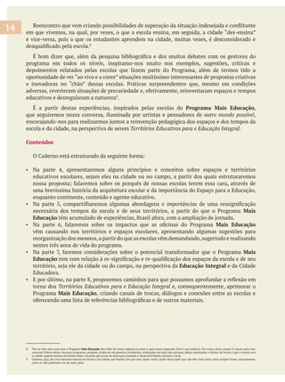 em que vivemos, na qual, por vezes, o que a escola ensina, em seguida, a cidade “des-ensina”
e vice-versa, pois o que os estudantes aprendem na cidade, muitas vezes, é desconsiderado e
programa em todos os níveis, inspiramo-nos muito nos exemplos, sugestões, críticas e
oportunidade de ver “ao vivo e a cores” situações muitíssimo interessantes de propostas criativas
educativos e desregularam a natureza .
Programa Mais Educação,
que seguiremos nossa conversa, iluminada por artistas e pensadores de ,
escola e da cidade, na perspectiva de serem .
Conteúdos
uma brevíssima história da arquitetura escolar e da importância do Espaço para a Educação,
enquanto continente, conteúdo e agente educativo.
Na parte 5, compartilharemos algumas abordagens e importâncias
Mais
Educação
Mais Educação
vêm causando nos territórios e espaços escolares, apresentando algumas sugestões para
reorganização dos mesmos,a partir do que as escolas vêm demandando,sugerindo e realizando
nestes três anos de vida do programa.
Mais
Educação
Educação Integral
Educadora.
torno dos e, consequentemente, aprimorar o
Mais Educação, criando canais de trocas, diálogos e conexões entre as escolas e
8 Pois se tem uma coisa que o Programa Mais Educação tem feito de muito especial é juntar o que estava separado. Esta é sua essência. Ele surgiu disso: juntar! E nasceu para isto:
conectar! Potencializar recursos, programas, projetos, instâncias de governo, ministérios, instituições de todo tipo, pessoas, ideias, realizações e sonhos de futuro. Ligar a escola com
a cidade, ligando pontos, formando redes, traçando percursos de educação, proteção e desenvolvimento pessoal e local.
9 Falamos, aqui, de uma natureza-natural da escola e da cidade, que fazem com que elas sejam assim, assim desse jeito que não têm mais jeito, como sempre foram, naturalmente,
como se não pudessem ser de outro jeito.
14
 
