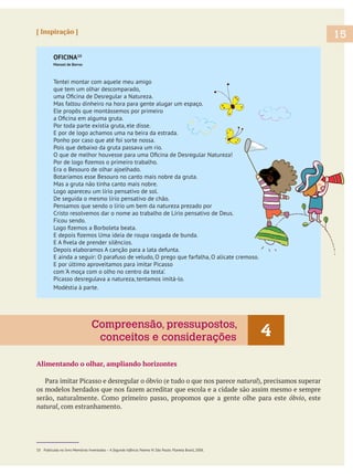 15[ Inspiração ]
OFICINA10
Manoel de Barros
Tentei montar com aquele meu amigo
que tem um olhar descomparado,
Mas faltou dinheiro na hora para gente alugar um espaço.
Ele propôs que montássemos por primeiro
Por toda parte existia gruta, ele disse.
E por de logo achamos uma na beira da estrada.
Ponho por caso que até foi sorte nossa.
Pois que debaixo da gruta passava um rio.
Era o Besouro de olhar ajoelhado.
Botaríamos esse Besouro no canto mais nobre da gruta.
Mas a gruta não tinha canto mais nobre.
Logo apareceu um lírio pensativo de sol.
De seguida o mesmo lírio pensativo de chão.
Pensamos que sendo o lírio um bem da natureza prezado por
Cristo resolvemos dar o nome ao trabalho de Lírio pensativo de Deus.
Ficou sendo.
Depois elaboramos A canção para a lata defunta.
E ainda a seguir: O parafuso de veludo, O prego que farfalha, O alicate cremoso.
E por último aproveitamos para imitar Picasso
com ‘A moça com o olho no centro da testa’.
Picasso desregulava a natureza, tentamos imitá-lo.
Modéstia à parte.
Alimentando o olhar, ampliando horizontes
natural
, este
natural, com estranhamento.
10 Publicada no livro Memórias Inventadas – A Segunda Infância. Poema IV. São Paulo: Planeta Brasil, 2006.
4Compreensão, pressupostos,
conceitos e considerações
 