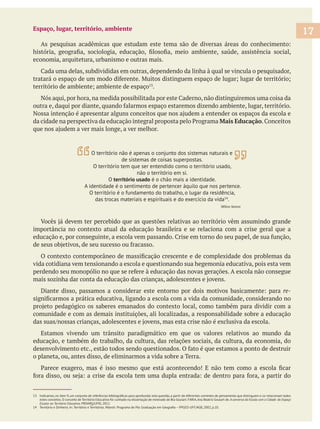 Espaço, lugar, território, ambiente
economia, arquitetura, urbanismo e outras mais.
.
Mais Educação
importância no contexto atual da educação brasileira e se relaciona com a crise geral que a
vida cotidiana vem tensionando a escola e questionando sua hegemonia educativa, pois esta vem
re-
comunidade e com as demais instituições, ali localizadas, a responsabilidade sobre a educação
Estamos vivendo um trânsito paradigmático em que os valores relativos ao mundo da
educação, e também do trabalho, da cultura, das relações sociais, da cultura, da economia, do
o planeta, ou, antes disso, de eliminarmos a vida sobre a Terra.
estes conceitos. O conceito de Território Educativo foi cunhado na dissertação de mestrado de Bia Goulart. FARIA,Ana Beatriz Goulart de.A conversa da Escola com a Cidade: do Espaço
Escolar ao Território Educativo. PROARQ/UFRJ, 2012.
17
O território não é apenas o conjunto dos sistemas naturais e
de sistemas de coisas superpostas.
O território tem que ser entendido como o território usado,
não o território em si.
O território usado é o chão mais a identidade.
A identidade é o sentimento de pertencer àquilo que nos pertence.
O território é o fundamento do trabalho, o lugar da residência,
das trocas materiais e espirituais e do exercício da vida14
.
Milton Santos
 