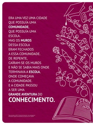 ERA UMA VEZ UMA CIDADE
QUE POSSUÍA UMA
COMUNIDADE,
QUE POSSUÍA UMA
ESCOLA.
MAS OS MUROS
DESSA ESCOLA
ERAM FECHADOS
A ESSA COMUNIDADE.
DE REPENTE,
CAÍRAM-SE OS MUROS
E NÃO SE SABIA MAIS ONDE
TERMINAVA A ESCOLA,
ONDE COMEÇAVA
A COMUNIDADE.
E A CIDADE PASSOU
A SER UMA
GRANDE AVENTURA DO
CONHECIMENTO.
Texto extraído do DVD "O Direito de Aprender", uma realização da
Associação Cidade Escola Aprendiz, em parceria com a UNICEF.
 