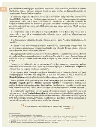 contexto geral do mundo contemporâneo.
e instabilidades, tanto na sua relação com as novas gerações como no campo das novas áreas de
conhecimento produzidas. E a gravidade da situação aproxima-nos a todos, dos mais diversos
outro
mundo
compreender o que está se passando e, principalmente, buscar caminhos e alternativas para
superar esta situação.
Mais Educação
concebido.
No centro de suas propostas está a abertura da escola para a comunidade, estabelecendo com
num processo de territorialização da educação.
através de novas pactuações entre o Estado e as organizações da sociedade, coordenadas pela
escola .
Nesse contexto,todo um debate em torno do território e dos espaços-escolares e não escolares
Educação Integral que
.
Mais Educação esse debate potencializa-se. A intersetorialidade e as redes
Educação Integral, estão totalmente relacionadas e dependentes do território.
Mais Educação propõe pensarmos e praticarmos a
Educação Integral a partir do binômio educação–território
partir do entendimento do caráter territorial dos processos educacionais na escola e na cidade.
Território Educativo,que remete a uma concepção abrangente de educação,
. A
Mais Educação
convertendo-o, assim, em território intencionalmente educador.
16 Sobre isso, ver o relatório: Educação integral/educação integrada e(m) tempo integral: concepções e práticas na educação brasileira. Mapeamento das experiências de jornada escolar
ampliada no Brasil. Disponível em: http://portal.mec.gov.br/index.php?option=com_content&view=article&id=12372&Itemid=817 Consultado em 10/08/2010.
17 Descritas nos três Cadernos da Trilogia conceitual do Programa Mais Educação.
pp. 100-101.
19 FREIRE, Paulo. Pedagogia do Oprimido. Saberes necessários à prática educativa. São Paulo: Paz e Terra, 1996, p.50.
18
Há uma pedagogicidade indiscutível na materialidade do espaço.
Paulo Freire19
 