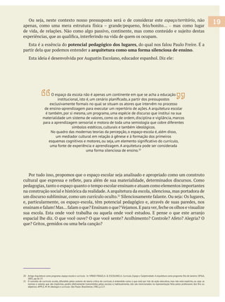 espaço/território, não
– mas como lugar
Esta é a essência do potencial pedagógico dos lugares
partir dela que podemos entender a arquitetura como uma forma silenciosa de ensino.
20 Artigo Arquitetura como programa, espaço-escola e currículo. In: VIÑAO FRAGO,A. & ESCOLANO,A. Currículo, Espaço e Subjetividade. A arquitetura como programa. Rio de Janeiro: DP&A,
2001, pp.26-27.
21 O conceito de currículo oculto, difundido pelos autores da teoria crítica do currículo, é entendido como o que está por trás da ação educativa, mas não está explícito, ou seja: as
objetivos. APPLE, M. W. Ideologia e currículo. São Paulo: Brasiliense, 1982, p.127.
19
O espaço da escola não é apenas um continente em que se acha a educação
exclusivamente formais no qual se situam os atores que intervêm no processo
de ensino-aprendizagem para executar um repertório de ações.A arquitetura escolar
é também, por si mesma, um programa, uma espécie de discurso que institui na sua
materialidade um sistema de valores, como os de ordem, disciplina e vigilância, marcos
para a aprendizagem sensorial e motora de toda uma semiologia que cobre diferentes
símbolos estéticos, culturais e também ideológicos.
No quadro das modernas teorias da percepção, o espaço-escola é, além disso,
um mediador cultural em relação à gênese e à formação dos primeiros
uma fonte de experiência e aprendizagem.A arquitetura pode ser considerada
uma forma silenciosa de ensino.20
pedagogias,tanto o espaço quanto o tempo escolar ensinam e atuam como elementos importantes
na construção social e histórica da realidade.A arquitetura da escola, silenciosa, mas portadora de
um discurso subliminar, como um currículo oculto.
e, particularmente, os espaço-escola, têm potencial pedagógico e, através de suas paredes, nos
 