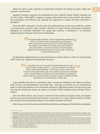 seu livro Vigiar e Punir(2007), compara os espaços das escolas com os dos quartéis, das prisões,
e
panóptica
regularizando os ritmos de vida através da disciplina.
24 O Taylorismo é uma teoria criada pelo engenheiro Americano Frederick W.Taylor (1856-1915) que a desenvolveu a partir da observação dos trabalhadores nas indústrias. O engen-
produtivo da indústria.No Taylorismo,o trabalhador é monitorado,segundo o tempo de produção,cada indivíduo deve cumprir sua tarefa no menor tempo possível,sendo premiados
25 O Panóptico
centro. O anel dividia-se em pequenas celas que davam tanto para o interior quanto para o exterior. Em cada uma dessas pequenas celas, havia, segundo o objetivo da instituição,
uma criança aprendendo a escrever, um operário a trabalhar, um prisioneiro a ser corrigido, um louco tentando corrigir a sua loucura etc. Na torre havia um vigilante. O termo pan-
óptico foi utilizado em outros edifícios - prisões, escolas, manicômios - que organizavam seus espaços de modo a permitirem o vigilante ver, sem ser visto, portanto, uma garantia de
ordem. Assim, a vigilância torna-se permanente nos seus efeitos, mesmo que não fosse na sua ação. Mais importante do que vigiar o prisioneiro o tempo inteiro, era que o mesmo
mergulhadas, imersas num campo de visibilidade.
26 ESCOLANO, A. No artigo anteriormente citado, pp. 27-28
27 FOUCAULT, M. Vigiar e Punir. Petrópolis: Vozes, 2007, p. 144..
21
A espacialização disciplinar é parte integrante da arquitetura
escolar e se observa tanto na separação das aulas (graus,
sexos, características dos alunos) como na disposição regular
rotina das tarefas e a economia do tempo. A espacialização
organiza minuciosamente os gestos e faz com que a escola seja
um ‘continente de poder’.26
[…] arquitetura que não é mais feita simplesmente para ser vista […],
ou para vigiar o espaço exterior […], mas para permitir um controle
interior articulado e detalhado — para tornar visíveis os que nela se
para a transformação de indivíduos: agir sobre aqueles que abriga, dar
domínio sobre seu comportamento, reconduzir até eles os efeitos de poder,
27
 