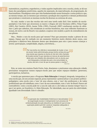 bases dos paradigmas positivistas, aqueles da separação, da especialização, da programação, do
sua gênese.
participativos, inclusivos.
Mais Educação
28 FREIRE, P. A educação na cidade. São Paulo: Cortez Editora, 2005, pp. 96-97.
29 CANÁRIO, Rui. A Escola tem futuro? Das promessas às incertezas. São Paulo: Artmed, 2007, p.86.
22
Por isso tenho me referido à necessidade de mudar a ‘cara
da escola’ nesta administração, porque tenho certeza de que
essa escola que expulsa os alunos (e isto tem sido chamado
de ‘evasão escolar’!), que reproduz as marcas de autoritarismo
deste país, nas relações dos educadores com os alunos, que
tem bloqueado a entrada dos pais e da comunidade na
escola, não tem a ‘cara’ de que se possa gostar e manter.28
Paulo Freire
A superação das modalidades históricas (e naturalizadas)
da organização escolar é indispensável num processo de
contextualização da ação educativa, na medida em que só essa
superação poderá permitir construir respostas adequadas à
diversidade. 29
Rui Canário
 