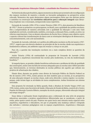 Integrando Arquitetura-Educação-Cidade: a atualidade dos Pioneiros e Inovadores
dos espaços escolares de maneira a atender as inovações pedagógicas na perspectiva acima
e caminhos na construção dos territórios educativos para a educação integral
Eles a compreendiam de maneira articulada com a qualidade da educação e com uma visão
concomitantemente, com a de nacionalismo.
, sugeriu que esta deveria obedecer ao princípio de dar às escolas, desde sua arquitetura e
enraizar a criança no seu país.
educação.
substituindo a arquitetura neocolonial das escolas pela modernista, na rota da modernização
brasileira.
que, historicamente, os terrenos destinados às escolas públicas são aqueles que sobram nos
articulado.
em tempo integral .
arquitetos, engenheiros e educadores, em que se propunha uma mudança radical e integrada
dos métodos e sistemas pedagógicos com os espaços arquitetônicos. Arquitetura e Educação
30 Manifesto dos Pioneiros da Educação Nova: lançado (1932), em meio ao processo de reordenação política resultante da Revolução de 30, o documento tornou-se o marco inaugural
do projeto de renovação educacional do país. Além de constatar a desorganização do aparelho escolar, propunha que o Estado organizasse um plano geral de educação e defendia
a bandeira de uma escola única, pública, laica, obrigatória e gratuita.
32 Em RODRIGUES, Sul Brasil Pinto. Espaço Escolar e Cidadania Excluída. Rio de Janeiro: Revan, 2003, p. 78.
34 Sobre esta escola-parque, ver Uma Experiência de Educação Integral, de Terezinha Eboli. MEC/IBEB/Bahia,1969. Disponivel em http://www.dominiopublico.gov.br/download/texto/
me002672.pdf. Consultado em 13/07/2010.
23
 