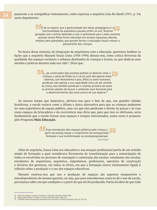 Na busca dessa sintonia, da integração da arquitetura com a educação, queremos lembrar as
estudos e práticas durante toda sua vida
brasileiras, a escola restava como a última e única alternativa para que as crianças pudessem
ter uma experiência de espaço público, uma vez que elas perderam o direito às praças e às ruas
Mais Educação.
36 Sobre sua trajetória consultar: Arquitetura e Educação, São Paulo: Nobel, 1995.
36 SOUZA LIMA, Mayumi. A Cidade e a criança, São Paulo, Nobel, 1989, p.11.
37 TEIXEIRA, Anísio. Educação para democracia. Rio de Janeiro: Livraria José Olympio, 1936, pp. 101-102.
24
[…]as construções (das escolas) podiam se destinar tanto a
crianças, a sacos de feijão ou a carros, pois são apenas áreas
cobertas, com fechamento e piso. (Pois) os seres humanos
perderam não apenas a sua capacidade única de dar sentido
às coisas, mas também perderam o instinto primário de todos
os animais adultos de buscar o ambiente mais favorável para
o desenvolvimento dos seres jovens de sua espécie.36
Essa reconquista (dos espaços públicos pela criança, a
partir da escola) requer o rompimento da escola/prisão/
fortaleza e sua transformação na escola/praça/parque
Anísio Teixeira37
É de se esperar que a generosidade das ideias pedagógicas e a
gerações com o ânimo dedicado e com o sentimento para o belo, somente
simples, bem planejadas, que possam formar a educação visual e elevar o
pensamento das crianças.
 