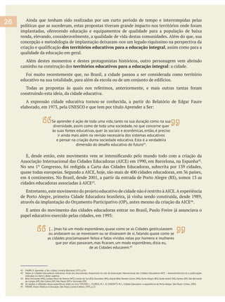 Ainda que tenham sido realizadas por um curto período de tempo e interrompidas pelas
renda, elevando, consideravelmente, a qualidade de vida destas comunidades. Além do que, sua
concepção e metodologia de implantação deixaram-nos um legado riquíssimo na perspectiva da
dos territórios educativos para a educação integral, assim como para a
qualidade da educação em geral.
Além destes momentos e destes protagonistas históricos, outro personagem vem abrindo
caminho na construção dos territórios educativos para a educação integral
construindo esta ideia, da cidade educativa.
.
.
.
41 FAURE, E. Aprender a Ser. Lisboa: Livraria Bertrand, 1973, p.34.
42 Sobre as Cidades Educadoras indicamos visita aos documentos disponíveis no site da Associação Internacional das Cidades Educadoras AICE – www.edcities.bcn.es e publicações
indicadas no item 6 deste caderno.
43 Belo Horizonte (MG), Campo Novo do Parecis (MT), Caxias do Sul (RS), Dourados (MS), Jequié (BA), Montes Claros (MG), Porto Alegre (RS), Santo André (SP), Santos (SP), São Bernardo
do Campo (SP), São Carlos (SP), São Paulo (SP) e Sorocaba (SP).
45 FREIRE, Paulo. Política e Educação. São Paulo, Cortez Editora, 1995, p.23.
26
Se aprender é ação de toda uma vida, tanto na sua duração como na sua
diversidade, assim como de toda uma sociedade, no que concerne quer
às suas fontes educativas, quer às sociais e econômicas, então, é preciso
ir ainda mais além na revisão necessária dos sistemas educativos
e pensar na criação duma sociedade educativa. Esta é a verdadeira
41
.
[… ]mas há um modo espontâneo, quase como se as Cidades gesticulassem
ou andassem ou se movessem ou se dissessem de si, falando quase como se
as cidades proclamassem feitos e fatos vividos nelas por homens e mulheres
de as Cidades educarem.45
 