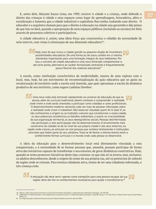 socialização e lamenta que a cidade industrial e capitalista lhes tenha roubando esse direito. O
através de processos coletivos e participativos.
nela intervir, com vistas à otimização de sua dimensão educadora
A escola, como instituição característica da modernidade, nasceu de uma ruptura com o
revalorização do território onde a escola está inserida, que quer aproximar a escola da dinâmica
A ideia da educação para o desenvolvimento local está diretamente vinculada a esta
os adultos desconhecem, desde a origem do nome da sua própria rua, até os potenciais do subsolo
isto começa cedo.
46 TRILLA, J. Otras Educaciones. Animación sociocultural, formación de adultos y ciudad educativa. Barcelona: Antrhopos, pp.198-200.
47 CABEZUDO, A. Cidade educadora: uma proposta para os governos locais, in: Cidade educadora, princípios e experiências, pp. 11-14. São Paulo: Instituto Paulo Freire, Cortez Editora,
2004, p.11.
48 Do artigo Educação e Desenvolvimento Local, de Ladislau Dowbor, escrito em abril de 2006.
27
Hoje, mais do que nunca, a cidade grande ou pequena dispõe de incontáveis
possibilidades educadoras. De uma forma ou de outra, contém em si mesma
elementos importantes para uma formação integral de seus habitantes. Por
isso, o conceito de cidade educadora é uma nova dimensão complementar e,
até certo ponto, alternativa ao caráter formalizado centralista e frequentemente
47
Uma nova visão está entrando rapidamente no universo da educação, de que os
alunos, além do currículo tradicional, devem conhecer e compreender a realidade
O desenvolvimento moderno necessita cada vez mais de pessoas informadas sobre
a realidade onde vivem e trabalham. Não basta ter estudado quem foi D. João VI, se
não conhecemos a origem ou as tradições culturais que constituíram a nossa cidade,
da sua organização territorial, os seus desequilíbrios sociais. Pessoas desinformadas
não participam, e sem participação não há desenvolvimento. O envolvimento mais
construtivo do cidadão se dá no nível da sua própria cidade e dos seus entornos, na
região onde cresceu, ao articular-se com pessoas que conhece diretamente e instituições
concretas que fazem parte do seu cotidiano. Trata-se de fechar a imensa brecha entre o
conhecimento formal curricular e o mundo onde cada pessoa se desenvolve.
A educação não deve servir apenas como trampolim para uma pessoa escapar da sua
região: deve dar-lhe os conhecimentos necessários para ajudar a transformá-la.48
 