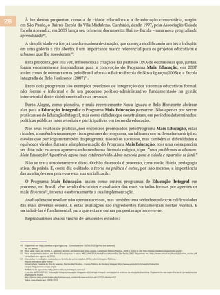 À luz destas propostas, como a de cidade educadora e a de educação comunitária, surgiu,
aprendizado .
urbanos que lhe sucederam .
Mais Educação
.
intersetorial do território centrado nas pessoas.
alas para a Educação Integral Mais Educação passarem. Não apenas por serem
praticantes de Educação Integral, mas como cidades que construíram, em períodos determinados,
políticas públicas intersetoriais e participativas em torno da educação.
Mais Educação, estas
Mais Educação, pois uma coisa precisa
“seus problemas acabaram:
Não se trata absolutamente disso. O chão da escola é processo, construção diária, pedagogia
ativa, da práxis. E, como diz o ditado, a teoria na prática é outra, por isso mesmo, a importância
das avaliações em processo e da sua socialização.
Mais Educação, assim como outros programas de Educação Integral em
mais diversos , interna e externamente a sua implementação.
receitas. E
49 Disponível em http://dowbor.org/artigos.asp . Consultado em 10/08/2010 (grifos dos autores).
Ver no item 6.
50 Para saber mais, ver ALVES, R. Aprendiz de mim, um bairro que virou escola. Campinas: Editora Papirus, 2004 e visitar o site http://www.cidadeescolaaprendiz.org.br/ .
51 Para uma primeira leitura, ver Bairro-Escola passo-a-passo. MEC/UNICEF/Cidade/Escola Aprendiz, São Paulo, 2007. Disponível em: http://www.unicef.org/brazil/pt/bairro_escola.pdf.
Consultado em agosto de 2010.
52 Discussões e produções realizadas no âmbito de universidades, ONGs, Administrações Públicas.
Alguns exemplos para visitar:
Universidade Federal do Rio de Janeiro - Núcleo de Estudos – Escola Pública de Horário Integral http://www.unirio.br/cch/neephi/index.htm
Cenpec http://www.cenpec.org.br
Prefeitura de Apucarana http://www.educacaointegral.com.br/
E,no site da SECAD/MEC: Educação integral/educação integrada e(m) tempo integral: concepções e práticas na educação brasileira.Mapeamento das experiências de jornada escolar
ampliada no Brasil.
http://portal.mec.gov.br/index.php?option=com_content&view=article&id=12372&Itemid=817
Todos consultados em 10/08/2010.
28
 