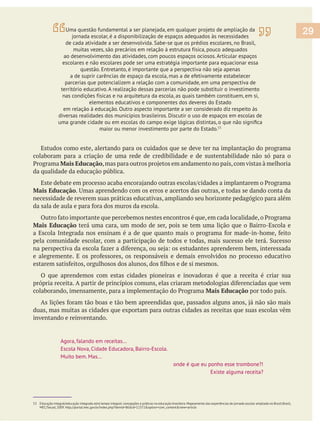 Estudos como este, alertando para os cuidados que se deve ter na implantação do programa
colaboram para a criação de uma rede de credibilidade e de sustentabilidade não só para o
Mais Educação
da qualidade da educação pública.
Mais Educação
necessidade de reverem suas práticas educativas, ampliando seu horizonte pedagógico para além
Mais Educação terá uma cara, um modo de ser, pois se tem uma lição que o Bairro-Escola e
O que aprendemos com estas cidades pioneiras e inovadoras é que a receita é criar sua
Mais Educação por todo país.
duas, mas muitas as cidades que exportam para outras cidades as receitas que suas escolas vêm
inventando e reinventando.
Agora, falando em receitas...
Escola Nova, Cidade Educadora, Bairro-Escola.
Muito bem. Mas...
onde é que eu ponho esse trombone?!
Existe alguma receita?
29Uma questão fundamental a ser planejada, em qualquer projeto de ampliação da
jornada escolar, é a disponibilização de espaços adequados às necessidades
de cada atividade a ser desenvolvida. Sabe-se que os prédios escolares, no Brasil,
muitas vezes, são precários em relação à estrutura física, pouco adequados
ao desenvolvimento das atividades, com poucos espaços ociosos. Articular espaços
escolares e não escolares pode ser uma estratégia importante para equacionar essa
questão. Entretanto, é importante que a perspectiva não seja apenas
a de suprir carências de espaço da escola, mas a de efetivamente estabelecer
parcerias que potencializem a relação com a comunidade, em uma perspectiva de
território educativo. A realização dessas parcerias não pode substituir o investimento
nas condições físicas e na arquitetura da escola, as quais também constituem, em si,
elementos educativos e componentes dos deveres do Estado
em relação à educação. Outro aspecto importante a ser considerado diz respeito às
diversas realidades dos municípios brasileiros. Discutir o uso de espaços em escolas de
maior ou menor investimento por parte do Estado.53
53 Educação integral/educação integrada e(m) tempo integral: concepções e práticas na educação brasileira.Mapeamento das experiências de jornada escolar ampliada no Brasil.Brasil,
MEC/Secad, 2009. http://portal.mec.gov.br/index.php?Itemid=86&id=12372&option=com_content&view=article
 