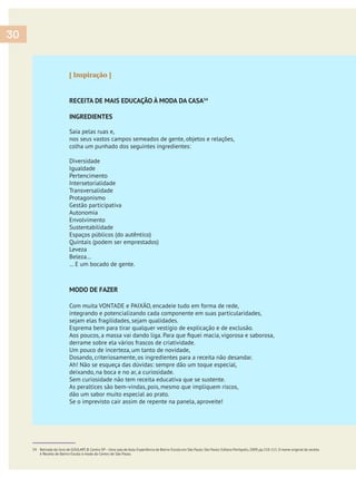 [ Inspiração ]
RECEITA DE MAIS EDUCAÇÃO À MODA DA CASA54
INGREDIENTES
Saia pelas ruas e,
nos seus vastos campos semeados de gente, objetos e relações,
colha um punhado dos seguintes ingredientes:
Diversidade
Igualdade
Pertencimento
Intersetorialidade
Transversalidade
Protagonismo
Gestão participativa
Autonomia
Envolvimento
Sustentabilidade
Espaços públicos (do autêntico)
Quintais (podem ser emprestados)
Leveza
Beleza…
… E um bocado de gente.
MODO DE FAZER
Com muita VONTADE e PAIXÃO, encadeie tudo em forma de rede,
integrando e potencializando cada componente em suas particularidades,
sejam elas fragilidades, sejam qualidades.
Esprema bem para tirar qualquer vestígio de explicação e de exclusão.
derrame sobre ela vários frascos de criatividade.
Um pouco de incerteza, um tanto de novidade,
Dosando, criteriosamente, os ingredientes para a receita não desandar.
Ah! Não se esqueça das dúvidas: sempre dão um toque especial,
deixando, na boca e no ar, a curiosidade.
Sem curiosidade não tem receita educativa que se sustente.
As peraltices são bem-vindas, pois, mesmo que impliquem riscos,
dão um sabor muito especial ao prato.
Se o imprevisto cair assim de repente na panela, aproveite!
54 Retirada do livro de GOULART,B.Centro SP–Uma sala de Aula.Experiência de Bairro-Escola em São Paulo.São Paulo: Editora Peirópolis,2009,pp.110-111.O nome original da receita
é Receita de Bairro-Escola à moda do Centro de São Paulo.
30
 