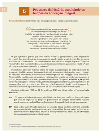 Descontinuidades: construindo uma nova experiência de tempo na cultura escolar
“correr” atrás dele e, senão bastasse, quando imersos nesse tempo, quiséssemos “matá-lo”, por
pedagogi-cidade indiscutível.
Nesse sentido, consideramos que uma nova cultura escolar só pode ser possível, se mudarmos a
Mais Educação,quando
vivenciar conteúdos e espaços enrodilhados em outras experiências de aprendizagens.
Mais
Educação
Art.1°
§1°
escolar com duração igual ou superior a sete horas diárias, durante todo o período letivo,
compreendendo o tempo total em que o aluno permanece na escola ou em atividades
escolares em outros espaços educacionais.
Toda concepção da história é sempre acompanhada
de uma certa experiência do tempo que lhe está
implícita, que a condiciona e que é preciso, portanto, trazer à luz.
Da mesma forma toda cultura é, primeiramente,
uma certa experiência do tempo, e uma nova cultura
não é possível sem uma transformação desta experiência. Por
conseguinte, a tarefa original de uma autêntica revolução
não é jamais simplesmente ‘mudar o mundo’,
mas também e antes de mais nada ‘mudar o tempo’.55
55 AGAMBEN, G. Infância e história: destruição da experiência e origem da história. Belo Horizonte: UFMG, 2005, p.111.
32
5 Pedestres da história: esculpindo os
tempos da educação integral
 