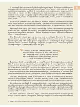 A intensidade do tempo na escola não é ditada ou dependente do tipo de conteúdo que se
qualidade de relação, uma qualidade de percepção dos sentidos de espaço e tempo educativos
mantermos uma relação pedagógica “engessada” e anacrônica, incapaz de perceber as sutilezas e
com o mundo.
criativa, em que a qualidade das relações é imprescindível. Acreditamos que a escola possível é
olhares e tempos do mesmo.
potencializando inúmeras singularidades e realidades culturais, assim como processos de
–, da linearidade, da sequência e da
Mais Educação.
Não basta ampliarmos o tempo de permanência na escola, se continuarmos a reproduzir
Dar vazão a uma pluralidade de tempos e não reduzir a experiência a um tempo único impõe
outra modalidade do olhar.
espaços e cenários urbanos e pedagógicos. A Educação Integral luta contra o empobrecimento da
56 AGAMBEN, G. Infância e história: destruição da experiência e origem da história. Belo Horizonte: UFMG, 2005, p.128.
33
[…]a história, na realidade, não é como desejaria a ideologia
dominante, a sujeição do homem ao tempo linear contínuo,
mas a sua liberação deste: o tempo da história é o cairós em
que a iniciativa do homem colhe a oportunidade favorável e
decide no átimo a própria liberdade.56
 