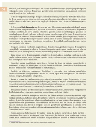 educação, com a redução da educação a um caráter propedêutico, mera preparação para algo que
virá depois, com a promessa de que tudo que não tem o menor sentido agora, passará como num
,
Mais Educação
– podendo ser
visualizados nos demais cadernos pedagógicos que compõem essa série –, nos demonstram um
escola estão sendo produzidos por todos os cantos. Jeitos de ocupar o espaço e o tempo educativo
– consignados por misturas e bricolagens provenientes de realidades, culturas diversas e outras
oportunidades educativas.
Ocupar o tempo da escola com o aprendizado do audiovisual, produzir imagens de sua própria
aula não impede o acaso de intervir.
humana Integral, Integrada e Integradora.
do óbvio das velhas estruturas espaciais e temporais da escola e da cidade.
maiores de entrelaçamento dos saberes e conhecimentos, em levar nossos olhos a passear pelos
–,
34
57 BENJAMIN, Walter. Obras Escolhida Volume 1 – Magia Técnica, Arte e Política. São Paulo: Brasiliense, 1994.
 