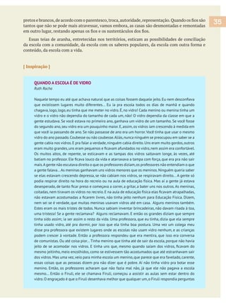 tantos que não se pode mais atravessar, vamos embora, as casas são desmontadas e remontadas
Essas teias de aranha, entretecidas nos territórios, esticam as possibilidades de conciliação
conteúdo, da escola com a vida.
[ Inspiração ]
QUANDO A ESCOLA É DE VIDRO
Ruth Rocha
que existissem lugares muito diferentes... Eu ia pra escola todos os dias de manhã e quando
chagava, logo, logo, eu tinha que me meter no vidro. É, no vidro! Cada menino ou menina tinha um
vidro e o vidro não dependia do tamanho de cada um, não! O vidro dependia da classe em que a
gente estudava. Se você estava no primeiro ano, ganhava um vidro de um tamanho. Se você fosse
do segundo ano,seu vidro era um pouquinho maior.E,assim,os vidros iam crescendo à medida em
que você ia passando de ano. Se não passasse de ano era um horror.Você tinha que usar o mesmo
vidro do ano passado.Coubesse ou não coubesse.Aliás,nunca ninguém se preocupou em saber se a
gente cabia nos vidros.E pra falar a verdade,ninguém cabia direito.Uns eram muito gordos,outros
Os muitos altos, de repente, se esticavam e as tampas dos vidros saltavam longe, às vezes, até
mais.Agente não escutava direito o que os professores diziam,os professores não entendiam o que
a gente falava...As meninas ganhavam uns vidros menores que os meninos.Ninguém queria saber
se elas estavam crescendo depressa, se não cabiam nos vidros, se respiravam direito... A gente só
podia respirar direito na hora do recreio ou na aula de educação física. Mas aí a gente já estava
nem sei se é verdade, que muitas meninas usavam vidros até em casa. Alguns meninos também.
Estes eram os mais tristes de todos. Nunca sabiam inventar brincadeiras, não davam risada à toa,
uma tristeza! Se a gente reclamava? Alguns reclamavam. E então os grandes diziam que sempre
tinha usado vidro, até pra dormir, por isso que ela tinha boa postura. Uma vez um colega meu
disse pra professora que existem lugares onde as escolas não usam vidro nenhum, e as crianças
podem crescer à vontade. Então a professora respondeu que era mentira, que isso era conversa
de comunistas. Ou até coisa pior...Tinha menino que tinha até de sair da escola, porque não havia
mesmo jeitinho, meio encolhidos, como se estivessem tão acostumados que até estranhavam sair
dos vidros. Mas uma vez, veio para minha escola um menino, que parece que era favelado, carente,
essas coisas que as pessoas dizem pra não dizer que é pobre. Aí não tinha vidro pra botar esse
menino. Então, os professores acharam que não fazia mal não, já que ele não pagava a escola
mesmo... Então o Firuli, ele se chamava Firuli, começou a assistir as aulas sem estar dentro do
vidro.O engraçado é que o Firuli desenhava melhor que qualquer um,o Firuli respondia perguntas
35
 