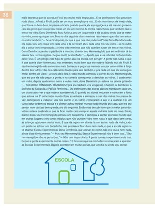 mais depressa que os outros, o Firuli era muito mais engraçado... E os professores não gostavam
cara da gente que vivia preso. Então um dia um menino da minha classe falou que também não ia
no vidro, como qualquer um. Mas no dia seguinte duas meninas resolveram que não iam entrar
— Se o Firuli pode por que é que nós não podemos?” Mas Dona Demência não
era sopa. Deu um coque em cada uma, e lá se foram elas, cada uma pro seu vidro... Já no outro
dia a coisa tinha engrossado. Já tinha oito meninos que não queriam saber de entrar nos vidros.
Dona Demência perdeu a paciência e mandou chamar seu Hermenegildo que era o diretor lá da
— Aposto que essa rebelião foi fomentada
pelo Firuli. É um perigo esse tipo de gente aqui na escola. Um perigo!” A gente não sabia o que
é que queria dizer fomentada, mas entendeu muito bem que ele estava falando mal do Firuli. E
dentro dos vidros. Mas nós estávamos loucos para sair também, e pra cada um que ele conseguia
que era pra ele não pegar a gente, e na correria começamos a derrubar os vidros. E quebramos
um vidro, depois quebramos outro e outro mais, dona Demência já estava na janela gritando
— SOCORRO! VÂNDALOS! BÁRBAROS!”(pra ela bárbaro era xingação). Chamem o Bombeiro, o
Exército da Salvação, a Polícia Feminina... Os professores das outras classes mandaram cada um,
um aluno para ver o que estava acontecendo. E quando os alunos voltaram e contaram a farra
sair começaram a esbarrar uns nos outros e os vidros começaram a cair e a quebrar. Foi um
custo botar ordem na escola e o diretor achou melhor mandar todo mundo pra casa, que era pra
pensar num castigo bem grande, pro dia seguinte. Então eles descobriram que a maior parte dos
diante disso, seu Hermenegildo pensou um bocadinho, e começou a contar pra todo mundo que
em outros lugares tinha umas escolas que não usavam vidro nem nada, e que dava bem certo,
as crianças gostavam muito mais. E que de agora em diante ia ser assim: nada de vidro, cada
se chamar Escola Experimental. Dona Demência, que apesar do nome, não era louca nem nada,
— Mas seu Hermenegildo, Escola Experimental não é bem isso...” Seu
— Não tem importância. A gente começa experimentando isso.
Depois a gente experimenta outras coisas...”E foi assim que na minha terra começaram a aparecer
as Escolas Experimentais. Depois aconteceram muitas coisas, que um dia eu ainda vou contar.
36
 