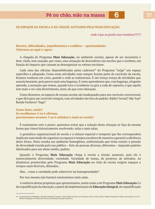 OS ESPAÇOS DA ESCOLA E DA CIDADE AFETADOS PELO MAIS EDUCAÇÃO:
onde é que eu ponho esse trombone?!?!?
Voltemos ao aqui-e-agora
Mais Educação, no ambiente escolar, apesar de ser necessária e
como, quando e onde trança-trança de atividades que
assusta bastante,pois parece mais uma bagunça.E como aprendemos que,com bagunça,ninguém
aprende, a sensação que temos, quando toca o trombone ou gira a roda de capoeira, é que aquilo
tem mais a ver com divertimento, lazer, do que com educação.
,
Hip-hop
Como fazer, então?
precisaremos arrumar 5 ou 6 salinhas a mais na escola?
A gramática organizacional da escola e a sintaxe espacial e temporal que lhe correspondem
idealizados para um aluno médio, padrão.
Mais Educação chega à escola a tensão aumenta, pois ele é
Mais Educação no chão da escola exigem espaços e
Mais Educação é a
Educação Integral
59 Acompanhamento Pedagógico, Educação Ambiental, Esporte e Lazer, Direitos Humanos em Educação, Cultura e Artes, Cultura Digital, Promoção da Saúde, Comunicação e Uso de
Mídias, Investigação no Campo das Ciências da Natureza, Educação Econômica.
6Pé no chão, mão na massa 37
 